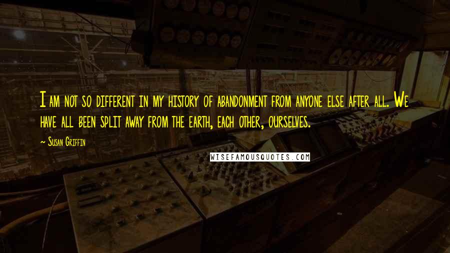 Susan Griffin Quotes: I am not so different in my history of abandonment from anyone else after all. We have all been split away from the earth, each other, ourselves.