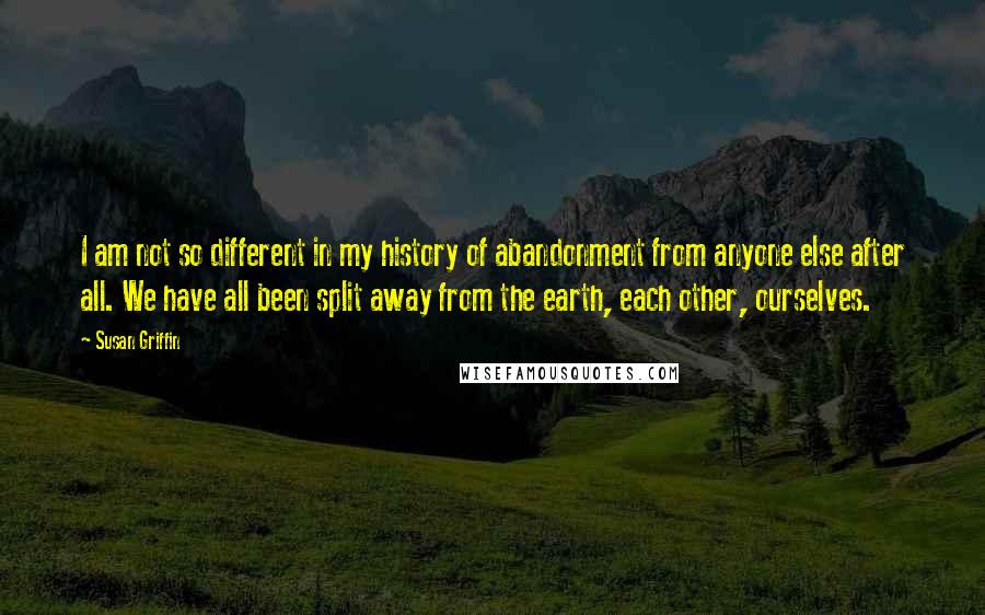 Susan Griffin Quotes: I am not so different in my history of abandonment from anyone else after all. We have all been split away from the earth, each other, ourselves.