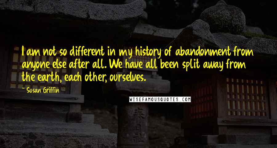 Susan Griffin Quotes: I am not so different in my history of abandonment from anyone else after all. We have all been split away from the earth, each other, ourselves.