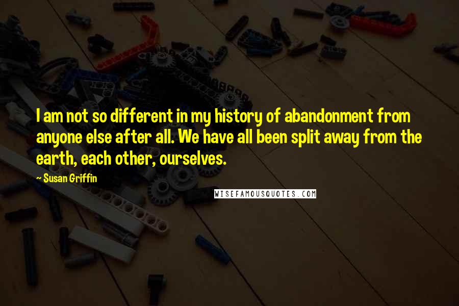 Susan Griffin Quotes: I am not so different in my history of abandonment from anyone else after all. We have all been split away from the earth, each other, ourselves.