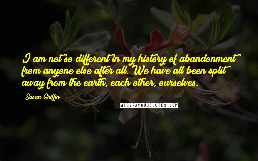 Susan Griffin Quotes: I am not so different in my history of abandonment from anyone else after all. We have all been split away from the earth, each other, ourselves.