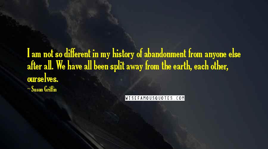 Susan Griffin Quotes: I am not so different in my history of abandonment from anyone else after all. We have all been split away from the earth, each other, ourselves.