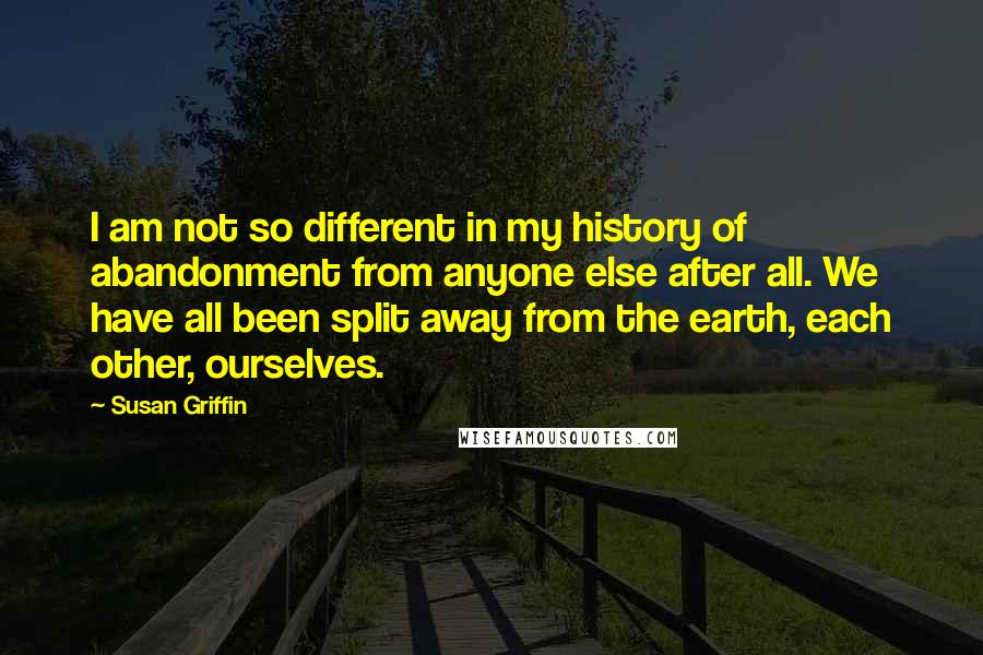 Susan Griffin Quotes: I am not so different in my history of abandonment from anyone else after all. We have all been split away from the earth, each other, ourselves.