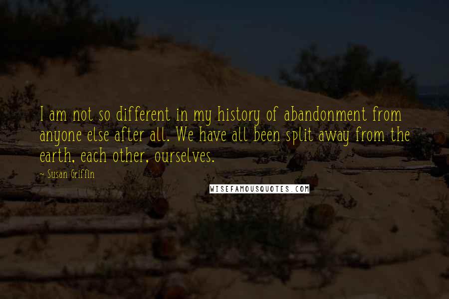 Susan Griffin Quotes: I am not so different in my history of abandonment from anyone else after all. We have all been split away from the earth, each other, ourselves.