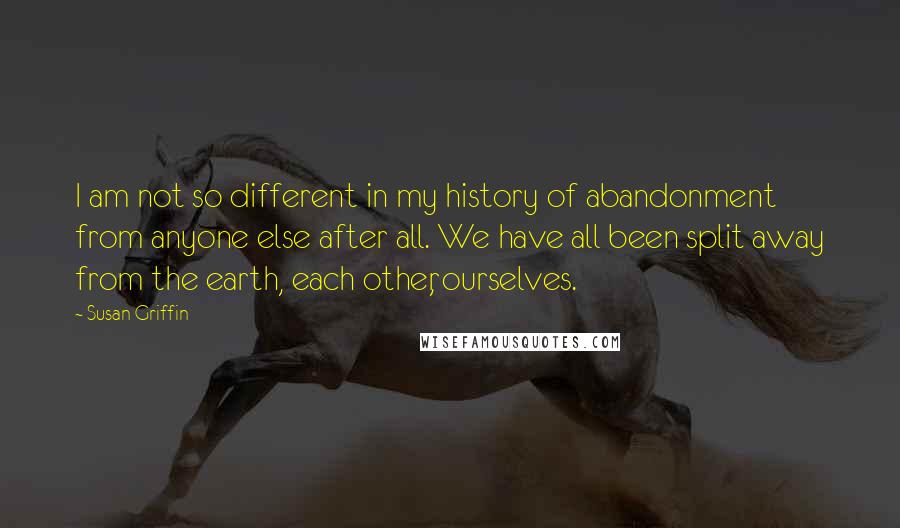 Susan Griffin Quotes: I am not so different in my history of abandonment from anyone else after all. We have all been split away from the earth, each other, ourselves.