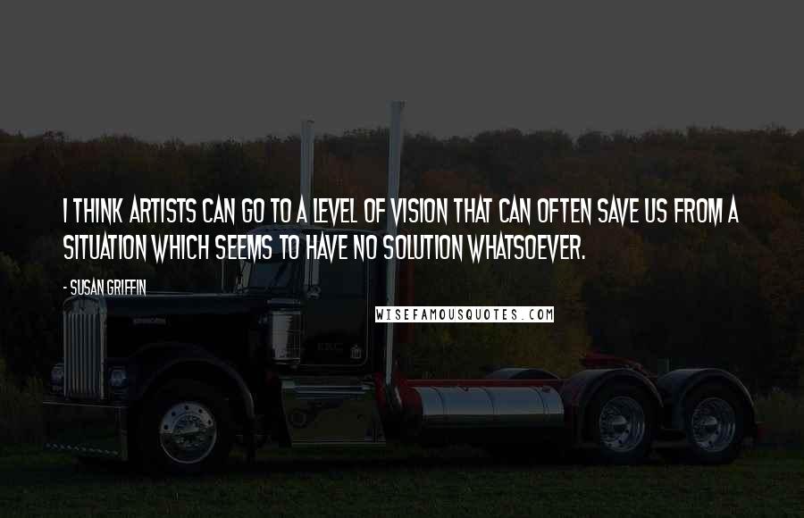 Susan Griffin Quotes: I think artists can go to a level of vision that can often save us from a situation which seems to have no solution whatsoever.