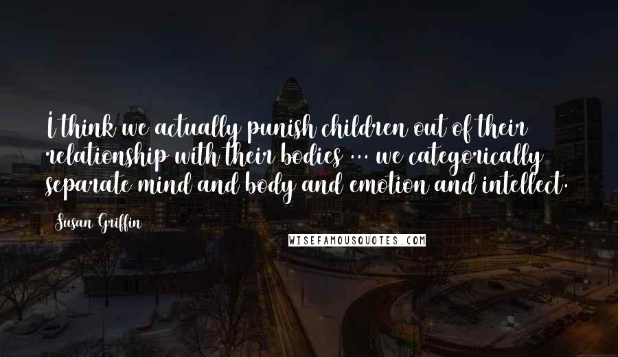 Susan Griffin Quotes: I think we actually punish children out of their relationship with their bodies ... we categorically separate mind and body and emotion and intellect.