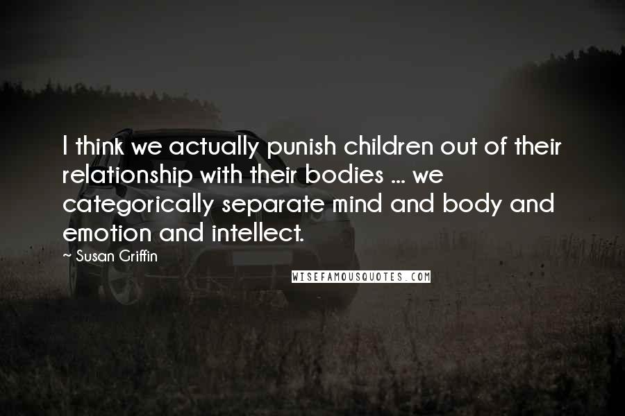 Susan Griffin Quotes: I think we actually punish children out of their relationship with their bodies ... we categorically separate mind and body and emotion and intellect.