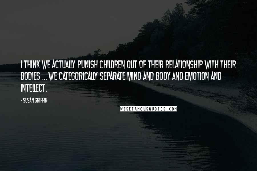 Susan Griffin Quotes: I think we actually punish children out of their relationship with their bodies ... we categorically separate mind and body and emotion and intellect.