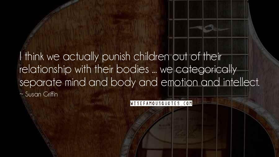 Susan Griffin Quotes: I think we actually punish children out of their relationship with their bodies ... we categorically separate mind and body and emotion and intellect.