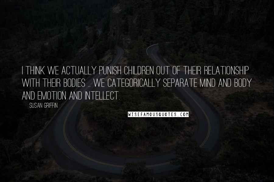 Susan Griffin Quotes: I think we actually punish children out of their relationship with their bodies ... we categorically separate mind and body and emotion and intellect.