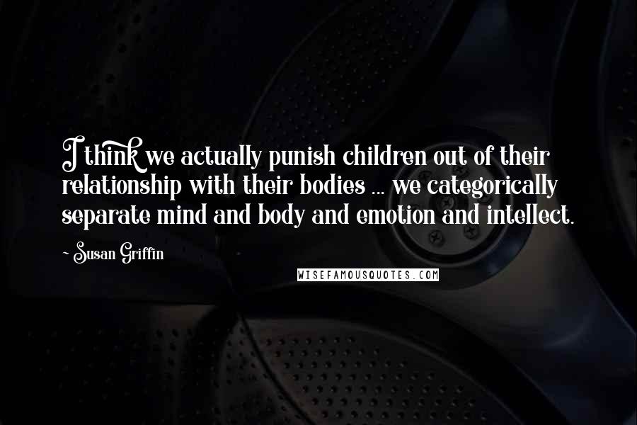 Susan Griffin Quotes: I think we actually punish children out of their relationship with their bodies ... we categorically separate mind and body and emotion and intellect.