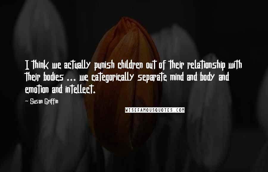 Susan Griffin Quotes: I think we actually punish children out of their relationship with their bodies ... we categorically separate mind and body and emotion and intellect.