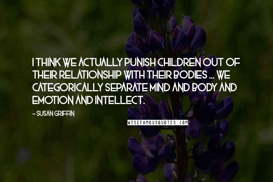 Susan Griffin Quotes: I think we actually punish children out of their relationship with their bodies ... we categorically separate mind and body and emotion and intellect.