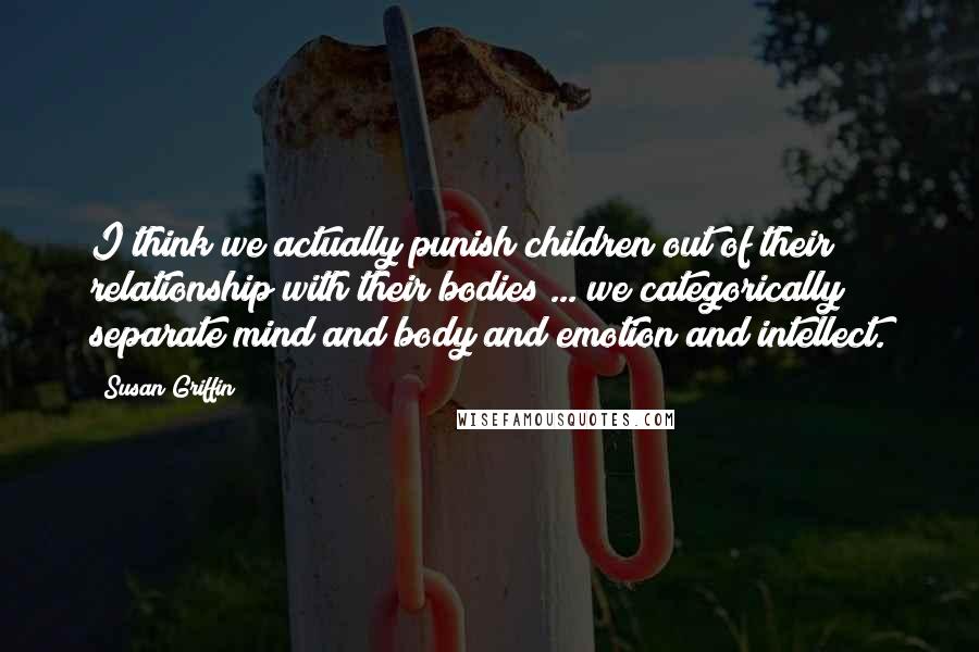 Susan Griffin Quotes: I think we actually punish children out of their relationship with their bodies ... we categorically separate mind and body and emotion and intellect.