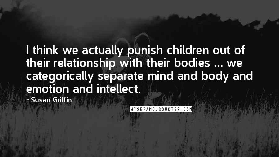Susan Griffin Quotes: I think we actually punish children out of their relationship with their bodies ... we categorically separate mind and body and emotion and intellect.