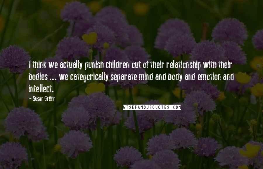 Susan Griffin Quotes: I think we actually punish children out of their relationship with their bodies ... we categorically separate mind and body and emotion and intellect.