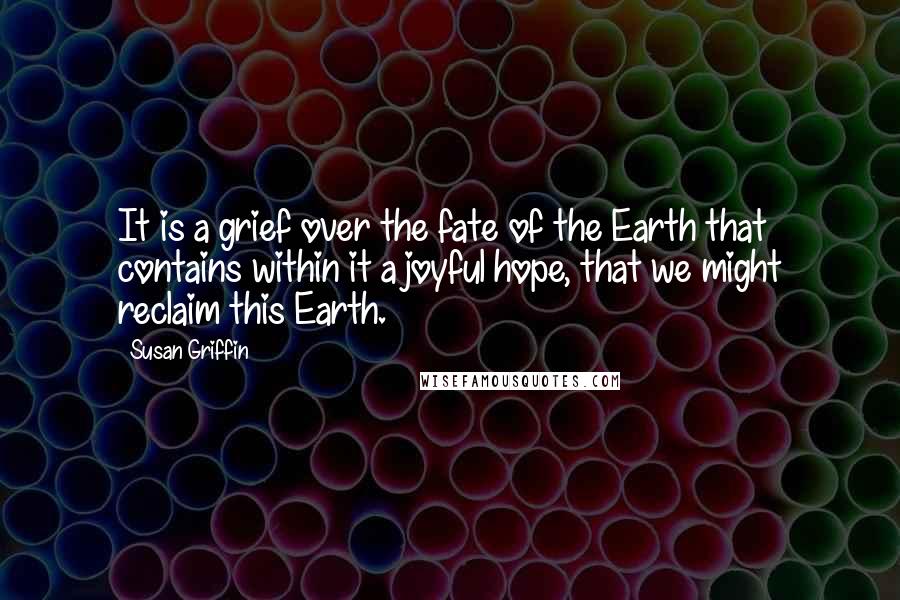 Susan Griffin Quotes: It is a grief over the fate of the Earth that contains within it a joyful hope, that we might reclaim this Earth.