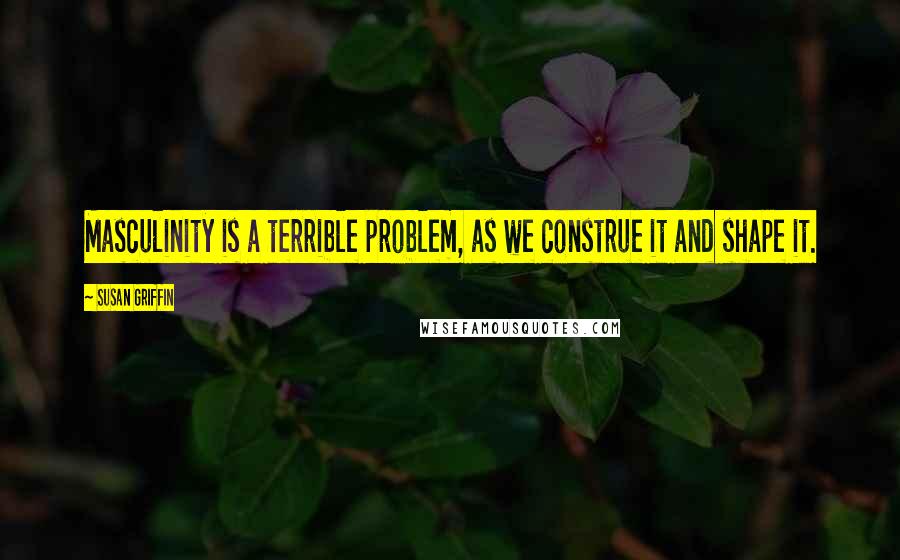 Susan Griffin Quotes: Masculinity is a terrible problem, as we construe it and shape it.