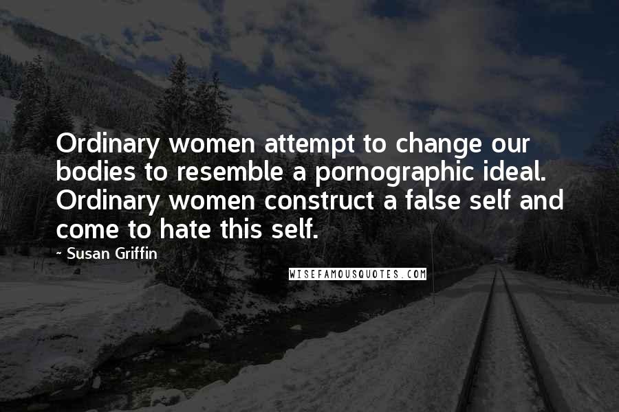 Susan Griffin Quotes: Ordinary women attempt to change our bodies to resemble a pornographic ideal. Ordinary women construct a false self and come to hate this self.