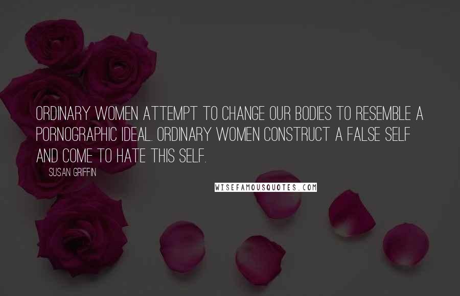 Susan Griffin Quotes: Ordinary women attempt to change our bodies to resemble a pornographic ideal. Ordinary women construct a false self and come to hate this self.