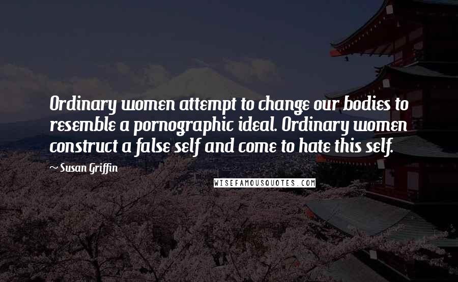Susan Griffin Quotes: Ordinary women attempt to change our bodies to resemble a pornographic ideal. Ordinary women construct a false self and come to hate this self.