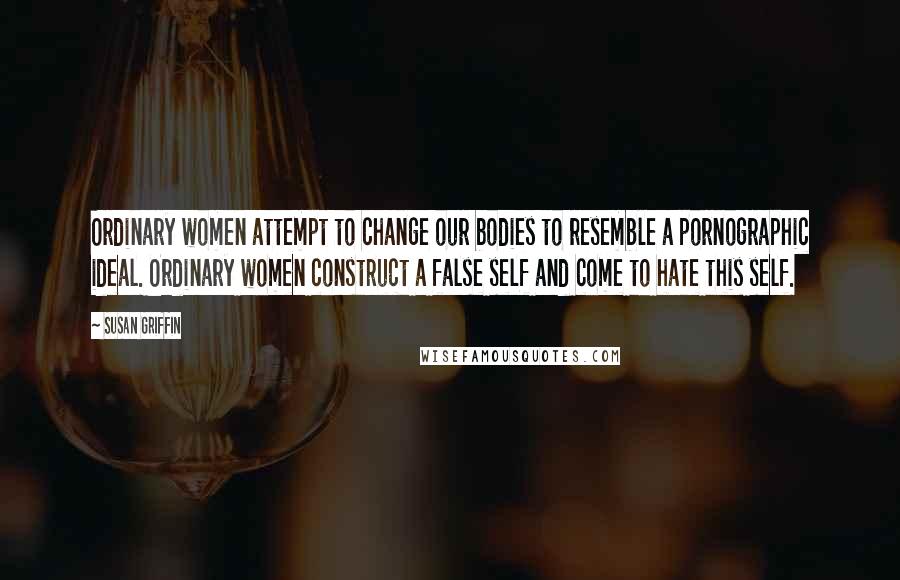 Susan Griffin Quotes: Ordinary women attempt to change our bodies to resemble a pornographic ideal. Ordinary women construct a false self and come to hate this self.