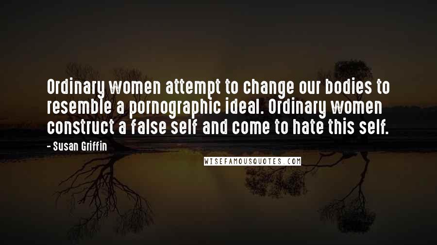 Susan Griffin Quotes: Ordinary women attempt to change our bodies to resemble a pornographic ideal. Ordinary women construct a false self and come to hate this self.