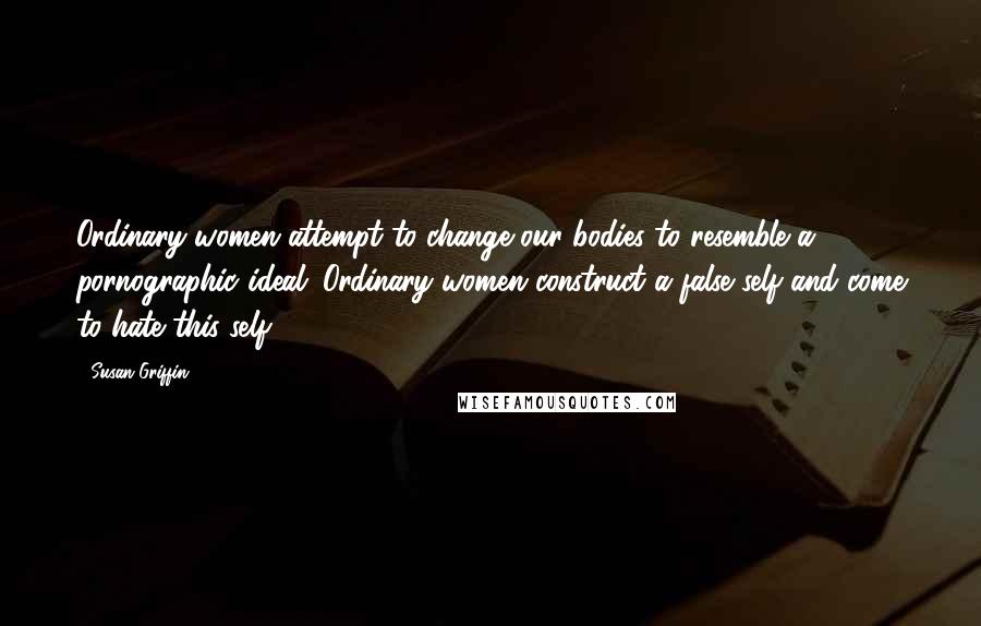 Susan Griffin Quotes: Ordinary women attempt to change our bodies to resemble a pornographic ideal. Ordinary women construct a false self and come to hate this self.