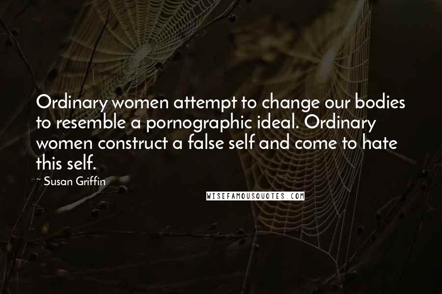 Susan Griffin Quotes: Ordinary women attempt to change our bodies to resemble a pornographic ideal. Ordinary women construct a false self and come to hate this self.