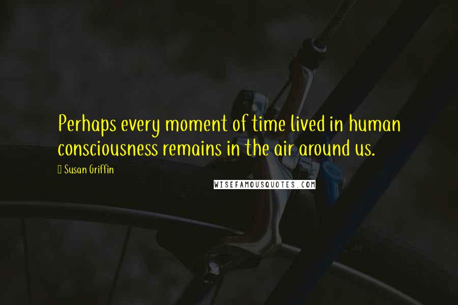 Susan Griffin Quotes: Perhaps every moment of time lived in human consciousness remains in the air around us.
