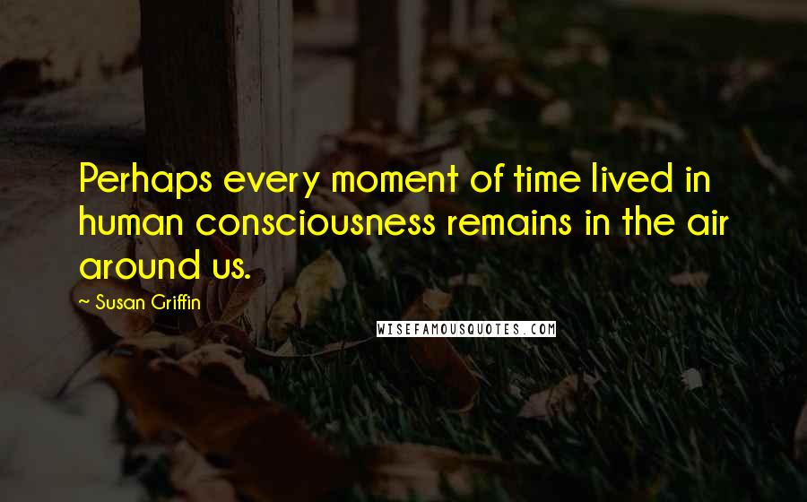 Susan Griffin Quotes: Perhaps every moment of time lived in human consciousness remains in the air around us.