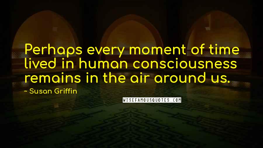 Susan Griffin Quotes: Perhaps every moment of time lived in human consciousness remains in the air around us.