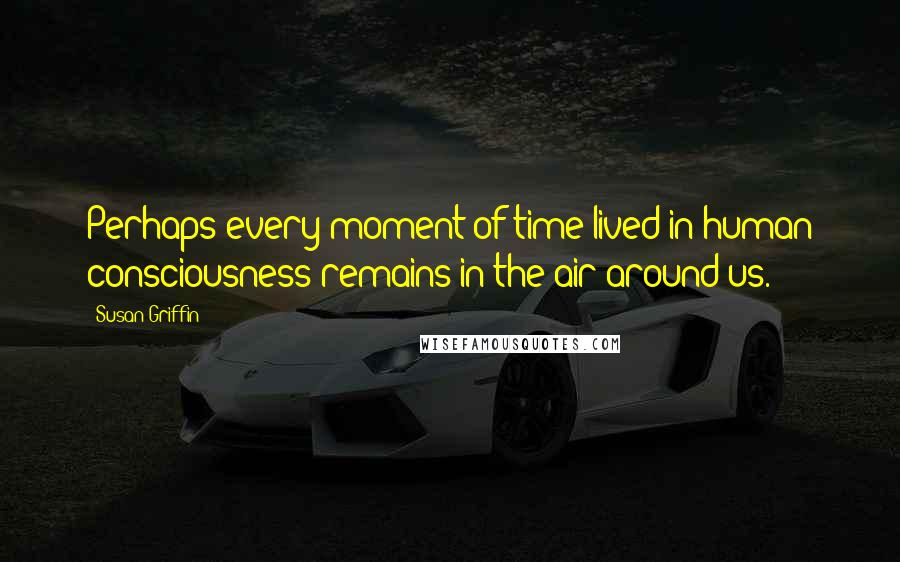 Susan Griffin Quotes: Perhaps every moment of time lived in human consciousness remains in the air around us.