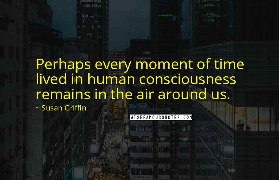 Susan Griffin Quotes: Perhaps every moment of time lived in human consciousness remains in the air around us.