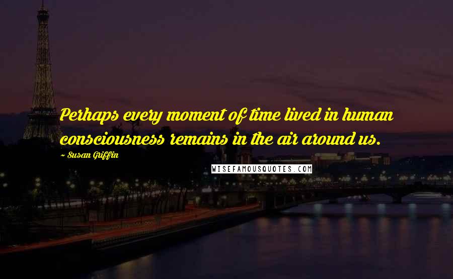 Susan Griffin Quotes: Perhaps every moment of time lived in human consciousness remains in the air around us.
