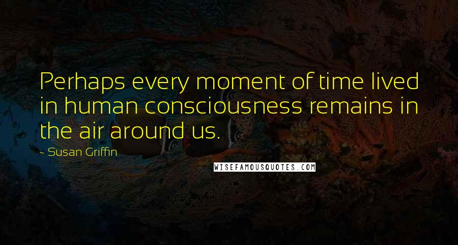 Susan Griffin Quotes: Perhaps every moment of time lived in human consciousness remains in the air around us.