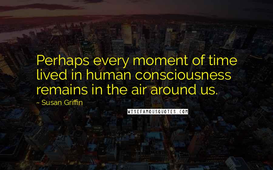 Susan Griffin Quotes: Perhaps every moment of time lived in human consciousness remains in the air around us.