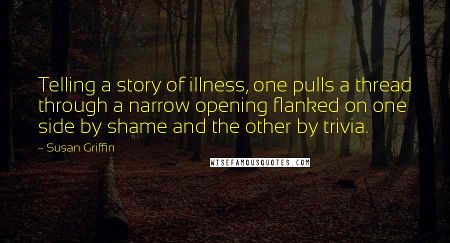 Susan Griffin Quotes: Telling a story of illness, one pulls a thread through a narrow opening flanked on one side by shame and the other by trivia.