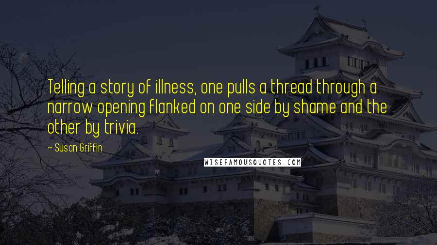 Susan Griffin Quotes: Telling a story of illness, one pulls a thread through a narrow opening flanked on one side by shame and the other by trivia.