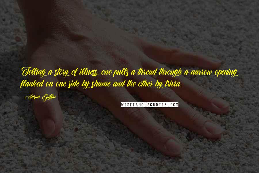 Susan Griffin Quotes: Telling a story of illness, one pulls a thread through a narrow opening flanked on one side by shame and the other by trivia.