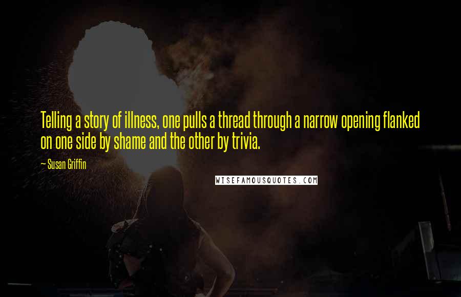 Susan Griffin Quotes: Telling a story of illness, one pulls a thread through a narrow opening flanked on one side by shame and the other by trivia.