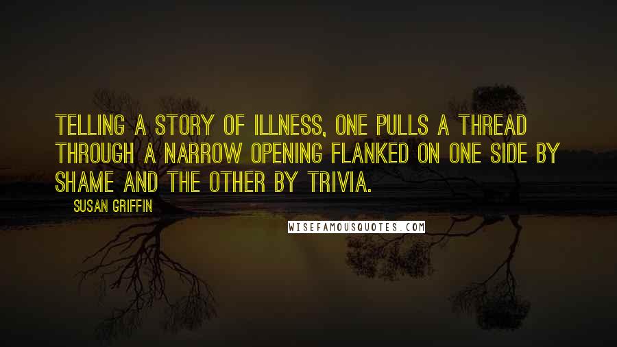 Susan Griffin Quotes: Telling a story of illness, one pulls a thread through a narrow opening flanked on one side by shame and the other by trivia.