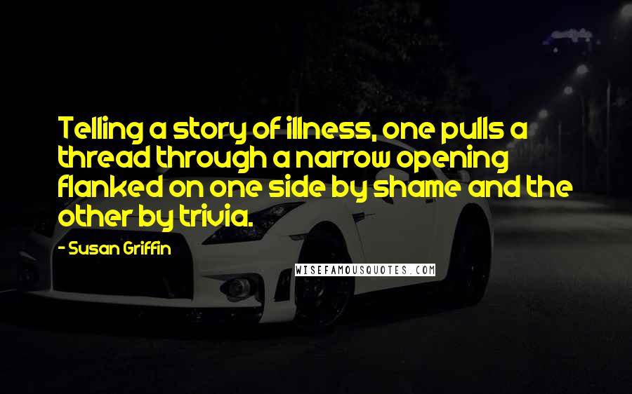 Susan Griffin Quotes: Telling a story of illness, one pulls a thread through a narrow opening flanked on one side by shame and the other by trivia.