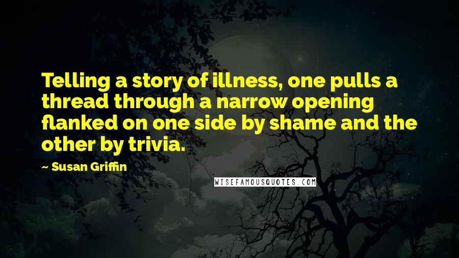 Susan Griffin Quotes: Telling a story of illness, one pulls a thread through a narrow opening flanked on one side by shame and the other by trivia.
