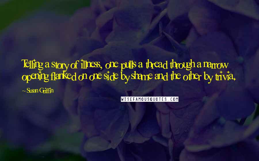 Susan Griffin Quotes: Telling a story of illness, one pulls a thread through a narrow opening flanked on one side by shame and the other by trivia.