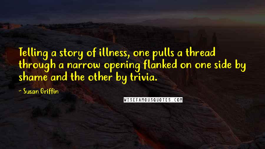 Susan Griffin Quotes: Telling a story of illness, one pulls a thread through a narrow opening flanked on one side by shame and the other by trivia.