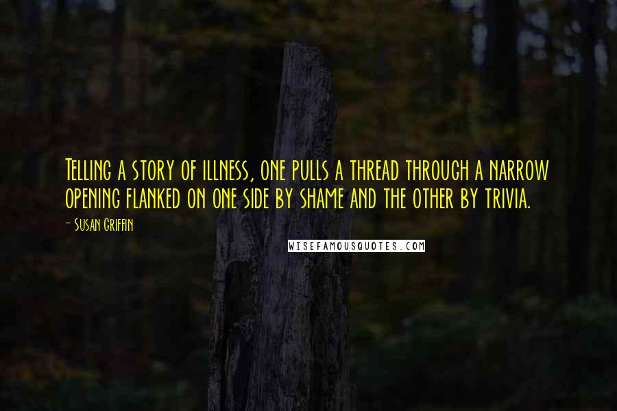 Susan Griffin Quotes: Telling a story of illness, one pulls a thread through a narrow opening flanked on one side by shame and the other by trivia.