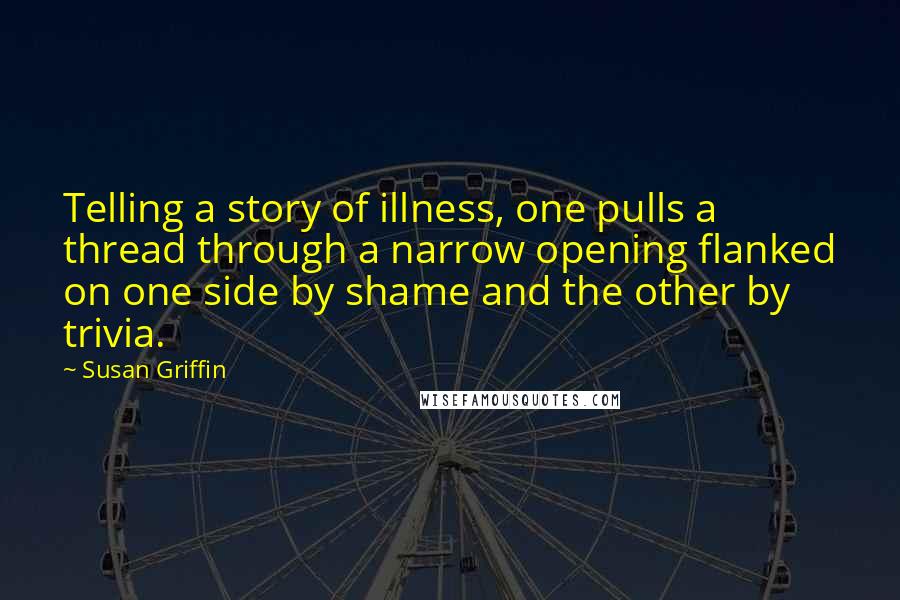 Susan Griffin Quotes: Telling a story of illness, one pulls a thread through a narrow opening flanked on one side by shame and the other by trivia.