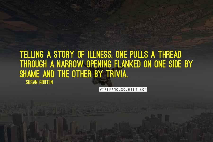 Susan Griffin Quotes: Telling a story of illness, one pulls a thread through a narrow opening flanked on one side by shame and the other by trivia.